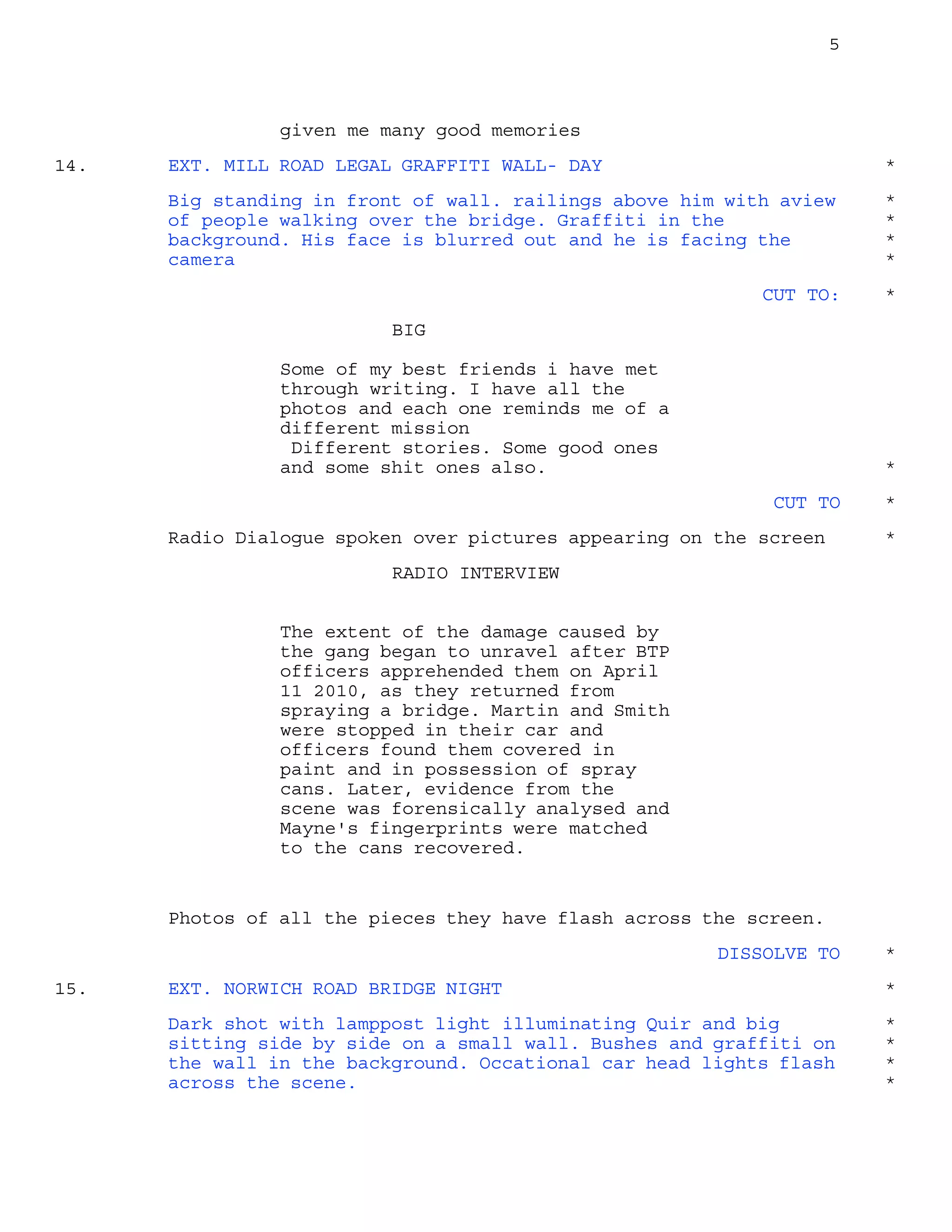 5
given me many good memories
EXT. MILL ROAD LEGAL GRAFFITI WALL- DAY14. *
Big standing in front of wall. railings above him with aview *
of people walking over the bridge. Graffiti in the *
background. His face is blurred out and he is facing the *
camera *
CUT TO: *
BIG
Some of my best friends i have met
through writing. I have all the
photos and each one reminds me of a
different mission
Different stories. Some good ones
and some shit ones also. *
CUT TO *
Radio Dialogue spoken over pictures appearing on the screen *
RADIO INTERVIEW
The extent of the damage caused by
the gang began to unravel after BTP
officers apprehended them on April
11 2010, as they returned from
spraying a bridge. Martin and Smith
were stopped in their car and
officers found them covered in
paint and in possession of spray
cans. Later, evidence from the
scene was forensically analysed and
Mayne's fingerprints were matched
to the cans recovered.
Photos of all the pieces they have flash across the screen.
DISSOLVE TO *
EXT. NORWICH ROAD BRIDGE NIGHT15. *
Dark shot with lamppost light illuminating Quir and big *
sitting side by side on a small wall. Bushes and graffiti on *
the wall in the background. Occational car head lights flash *
across the scene. *
 