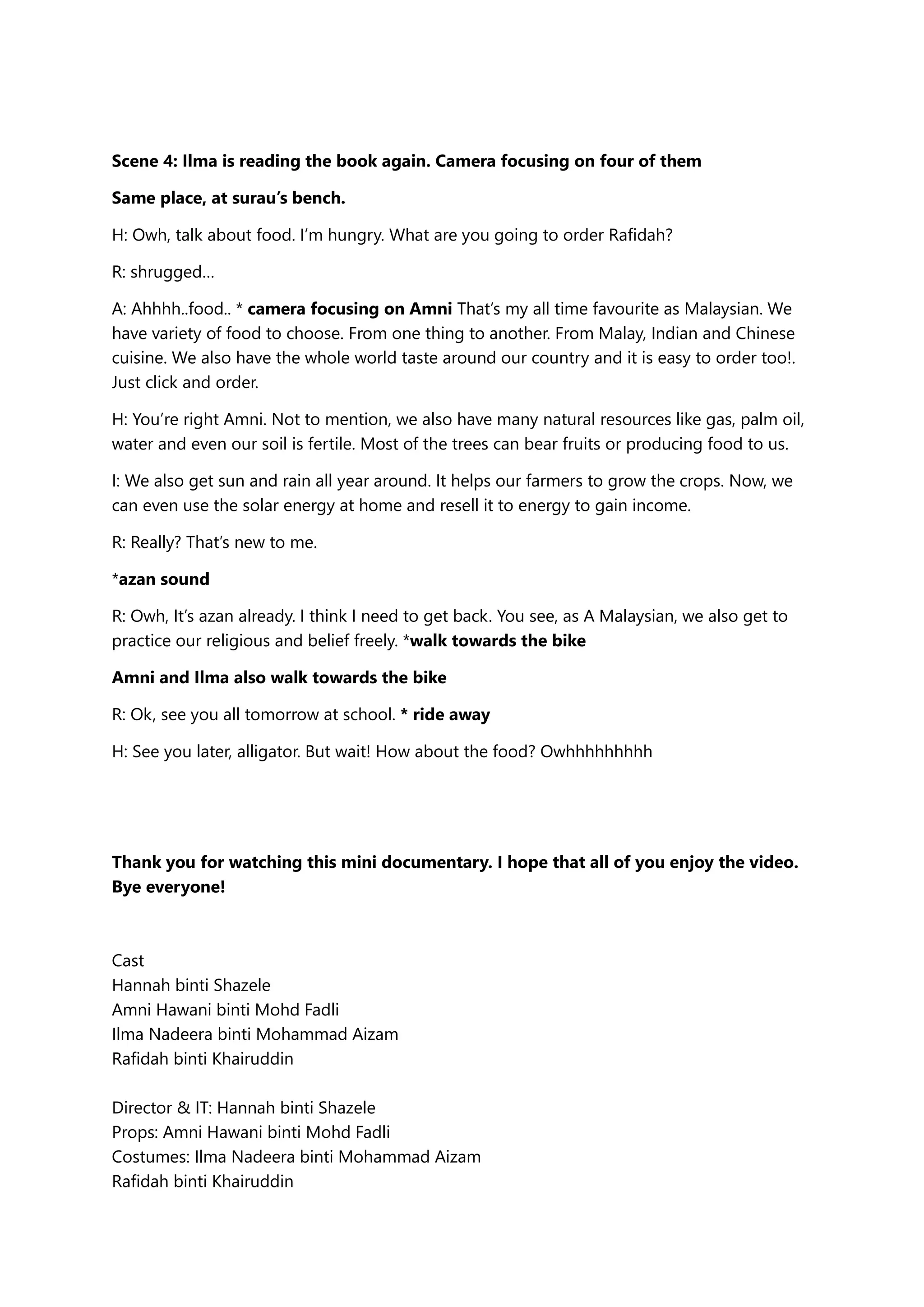Scene 4: Ilma is reading the book again. Camera focusing on four of them
Same place, at surau’s bench.
H: Owh, talk about food. I’m hungry. What are you going to order Rafidah?
R: shrugged…
A: Ahhhh..food.. * camera focusing on Amni That’s my all time favourite as Malaysian. We
have variety of food to choose. From one thing to another. From Malay, Indian and Chinese
cuisine. We also have the whole world taste around our country and it is easy to order too!.
Just click and order.
H: You’re right Amni. Not to mention, we also have many natural resources like gas, palm oil,
water and even our soil is fertile. Most of the trees can bear fruits or producing food to us.
I: We also get sun and rain all year around. It helps our farmers to grow the crops. Now, we
can even use the solar energy at home and resell it to energy to gain income.
R: Really? That’s new to me.
*azan sound
R: Owh, It’s azan already. I think I need to get back. You see, as A Malaysian, we also get to
practice our religious and belief freely. *walk towards the bike
Amni and Ilma also walk towards the bike
R: Ok, see you all tomorrow at school. * ride away
H: See you later, alligator. But wait! How about the food? Owhhhhhhhhh
Thank you for watching this mini documentary. I hope that all of you enjoy the video.
Bye everyone!
Cast
Hannah binti Shazele
Amni Hawani binti Mohd Fadli
Ilma Nadeera binti Mohammad Aizam
Rafidah binti Khairuddin
Director & IT: Hannah binti Shazele
Props: Amni Hawani binti Mohd Fadli
Costumes: Ilma Nadeera binti Mohammad Aizam
Rafidah binti Khairuddin
 