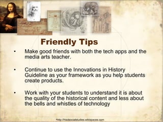 Friendly Tips Make good friends with both the tech apps and the media arts teacher. Continue to use the Innovations in History Guideline as your framework as you help students create products. Work with your students to understand it is about the quality of the historical content and less about the bells and whistles of technology 