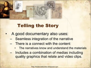 Telling the Story  A good documentary also uses:  Seamless integration of the narrative  There is a connect with the content The narratives know and understand the materials Includes a combination of medias including quality graphics that relate and video clips. 