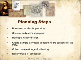 Planning Steps Brainstorm an idea for your story.  Consider audience and purpose. Develop a narrative script. Create a simple storyboard to determine the sequence of the story.  Collect or create images for the story  Identify music for soundtrack  