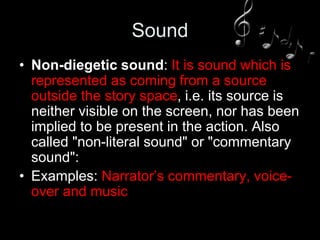 Sound
• Non-diegetic sound: It is sound which is
represented as coming from a source
outside the story space, i.e. its source is
neither visible on the screen, nor has been
implied to be present in the action. Also
called "non-literal sound" or "commentary
sound":
• Examples: Narrator’s commentary, voice-
over and music
 