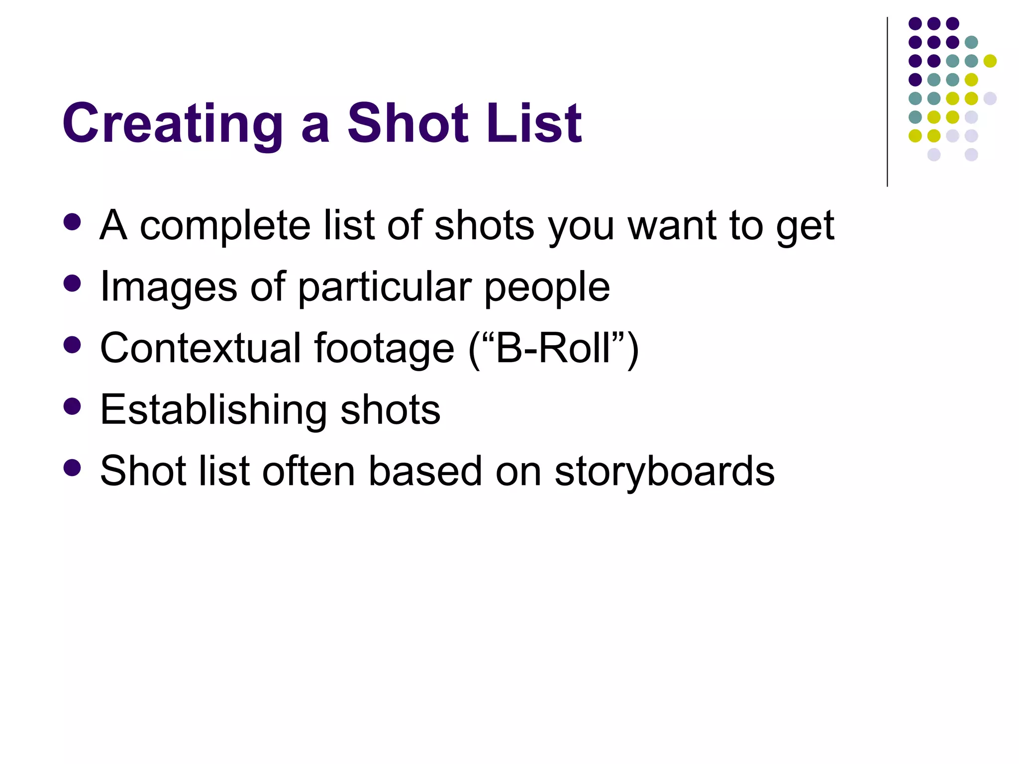 Creating a Shot List A complete list of shots you want to get Images of particular people Contextual footage (“B-Roll”) Establishing shots Shot list often based on storyboards  
