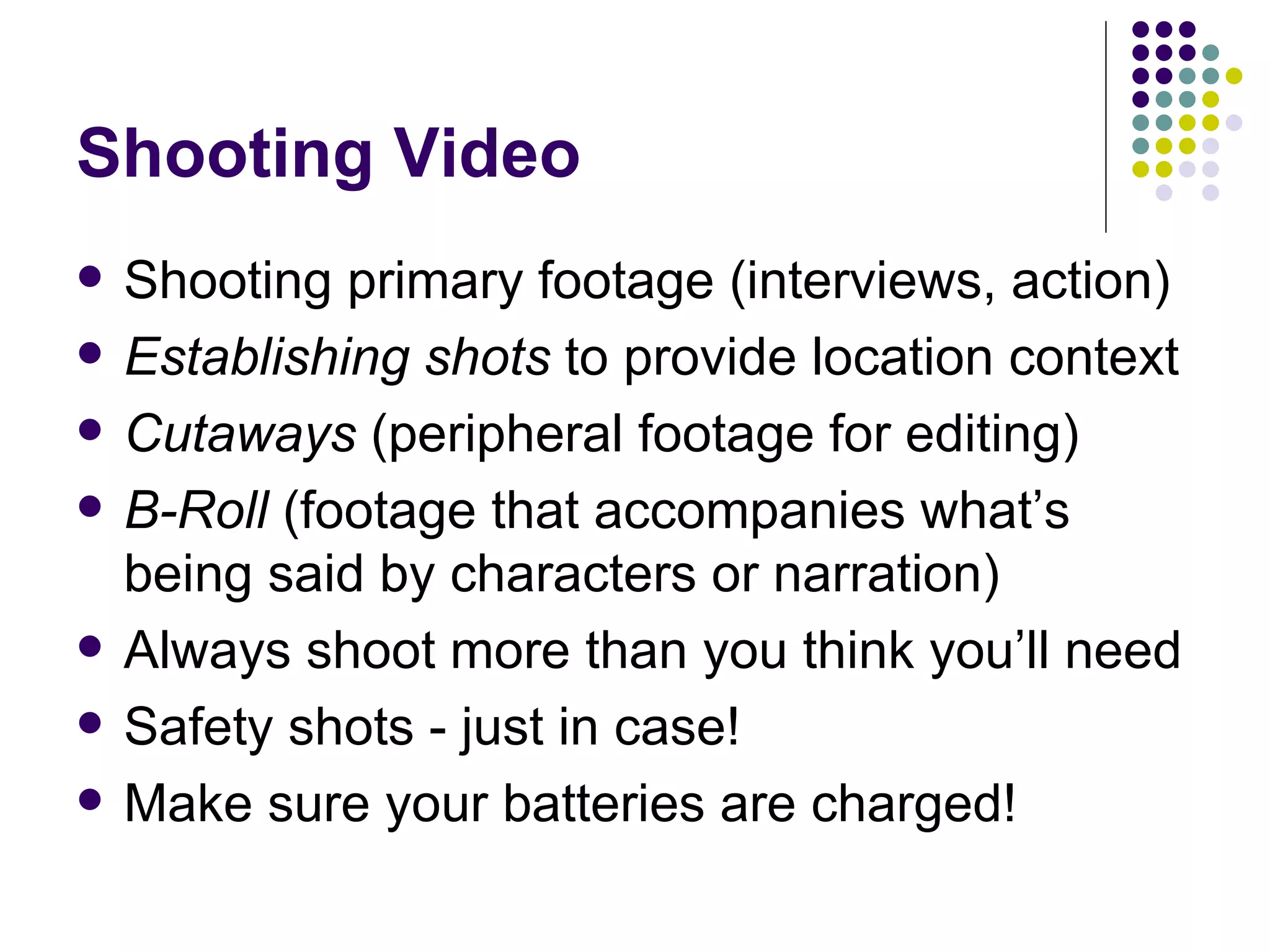 Shooting Video Shooting primary footage (interviews, action) Establishing shots  to provide location context Cutaways  (peripheral footage for editing) B-Roll  (footage that accompanies what’s being said by characters or narration) Always shoot more than you think you’ll need Safety shots - just in case! Make sure your batteries are charged! 