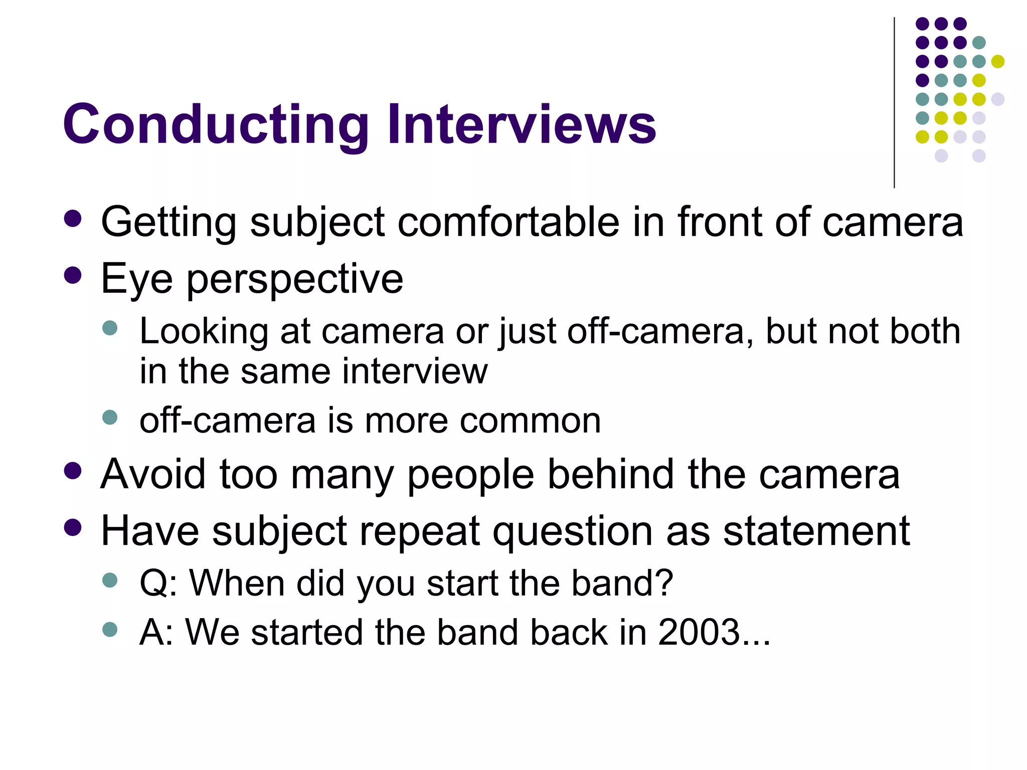 Conducting Interviews Getting subject comfortable in front of camera Eye perspective Looking at camera or just off-camera, but not both in the same interview off-camera is more common Avoid too many people behind the camera Have subject repeat question as statement Q: When did you start the band? A: We started the band back in 2003... 