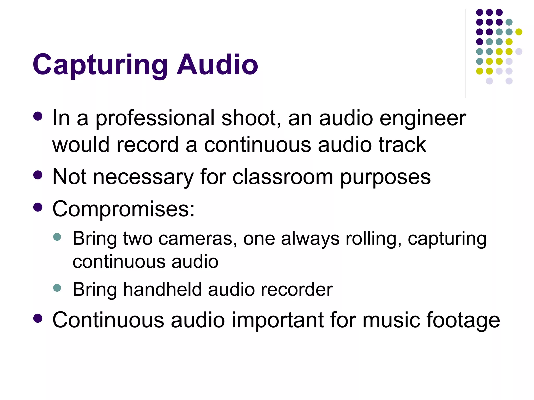 Capturing Audio In a professional shoot, an audio engineer would record a continuous audio track Not necessary for classroom purposes Compromises: Bring two cameras, one always rolling, capturing continuous audio Bring handheld audio recorder Continuous audio important for music footage 