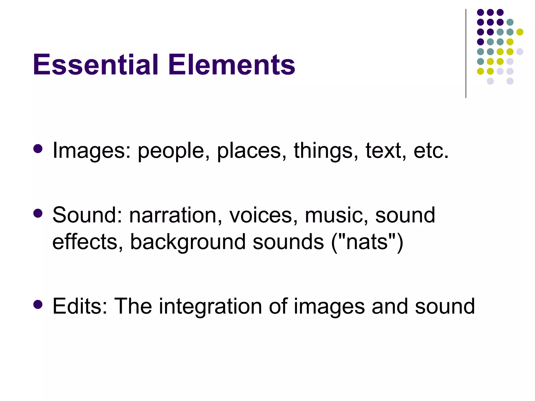 Essential Elements Images: people, places, things, text, etc. Sound: narration, voices, music, sound effects, background sounds ("nats") Edits: The integration of images and sound 