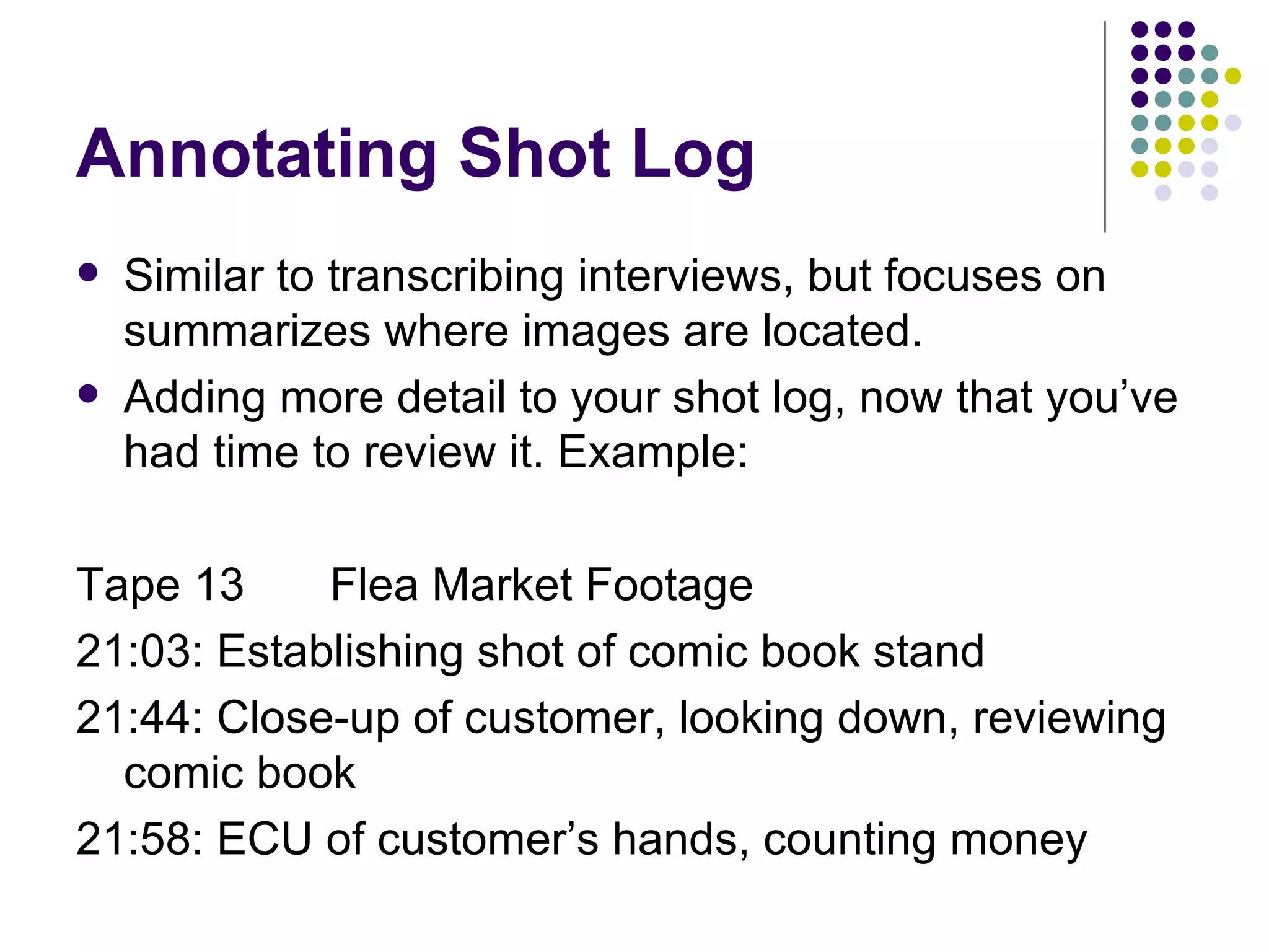 Annotating Shot Log Similar to transcribing interviews, but focuses on summarizes where images are located. Adding more detail to your shot log, now that you’ve had time to review it. Example: Tape 13 Flea Market Footage 21:03: Establishing shot of comic book stand 21:44: Close-up of customer, looking down, reviewing comic book 21:58: ECU of customer’s hands, counting money 