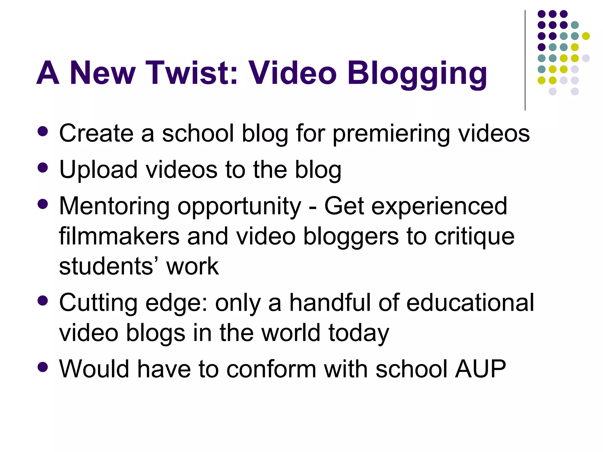 A New Twist: Video Blogging Create a school blog for premiering videos Upload videos to the blog Mentoring opportunity - Get experienced filmmakers and video bloggers to critique students’ work Cutting edge: only a handful of educational video blogs in the world today Would have to conform with school AUP 
