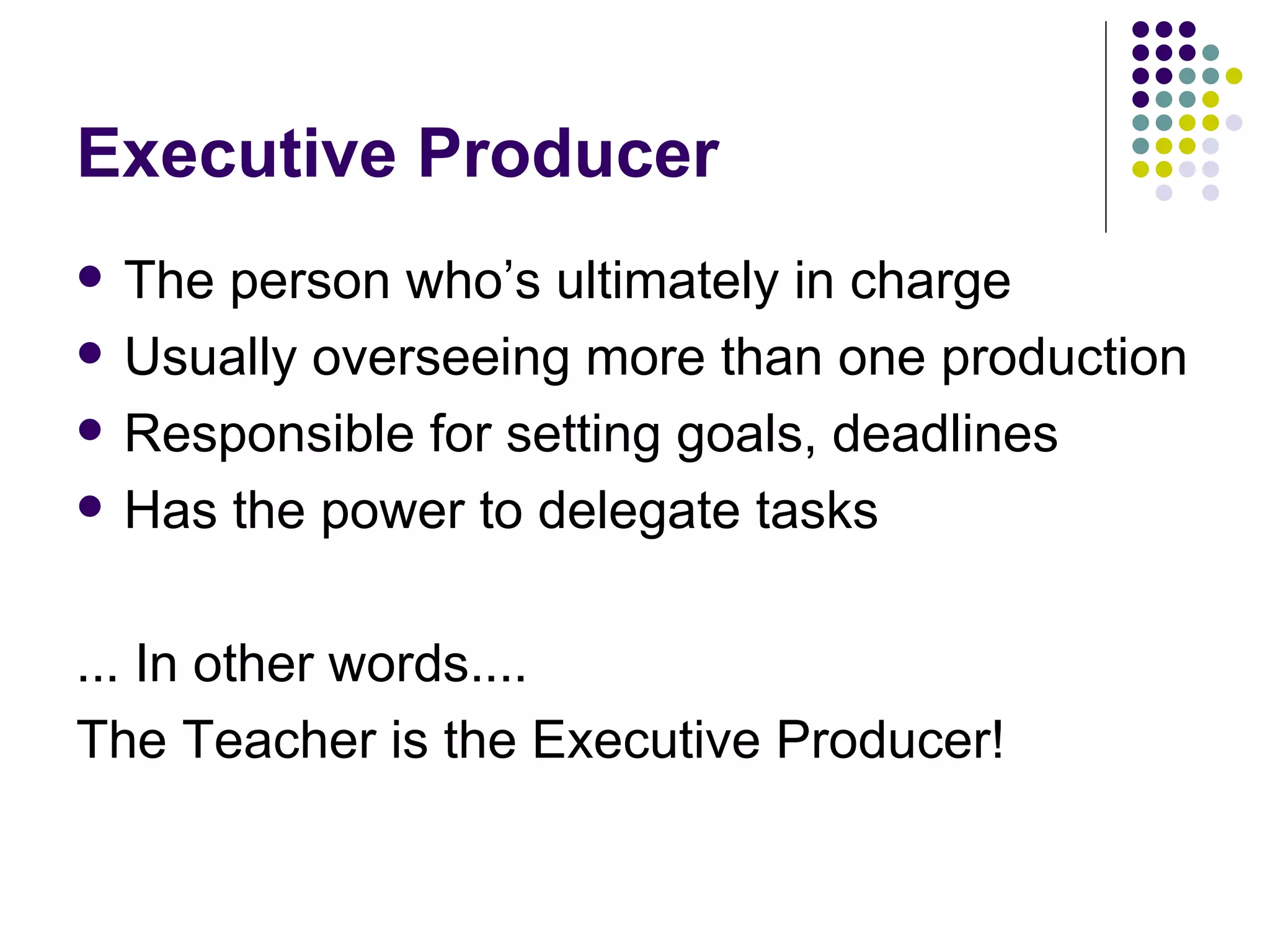 Executive Producer The person who’s ultimately in charge Usually overseeing more than one production Responsible for setting goals, deadlines Has the power to delegate tasks ... In other words.... The Teacher is the Executive Producer! 