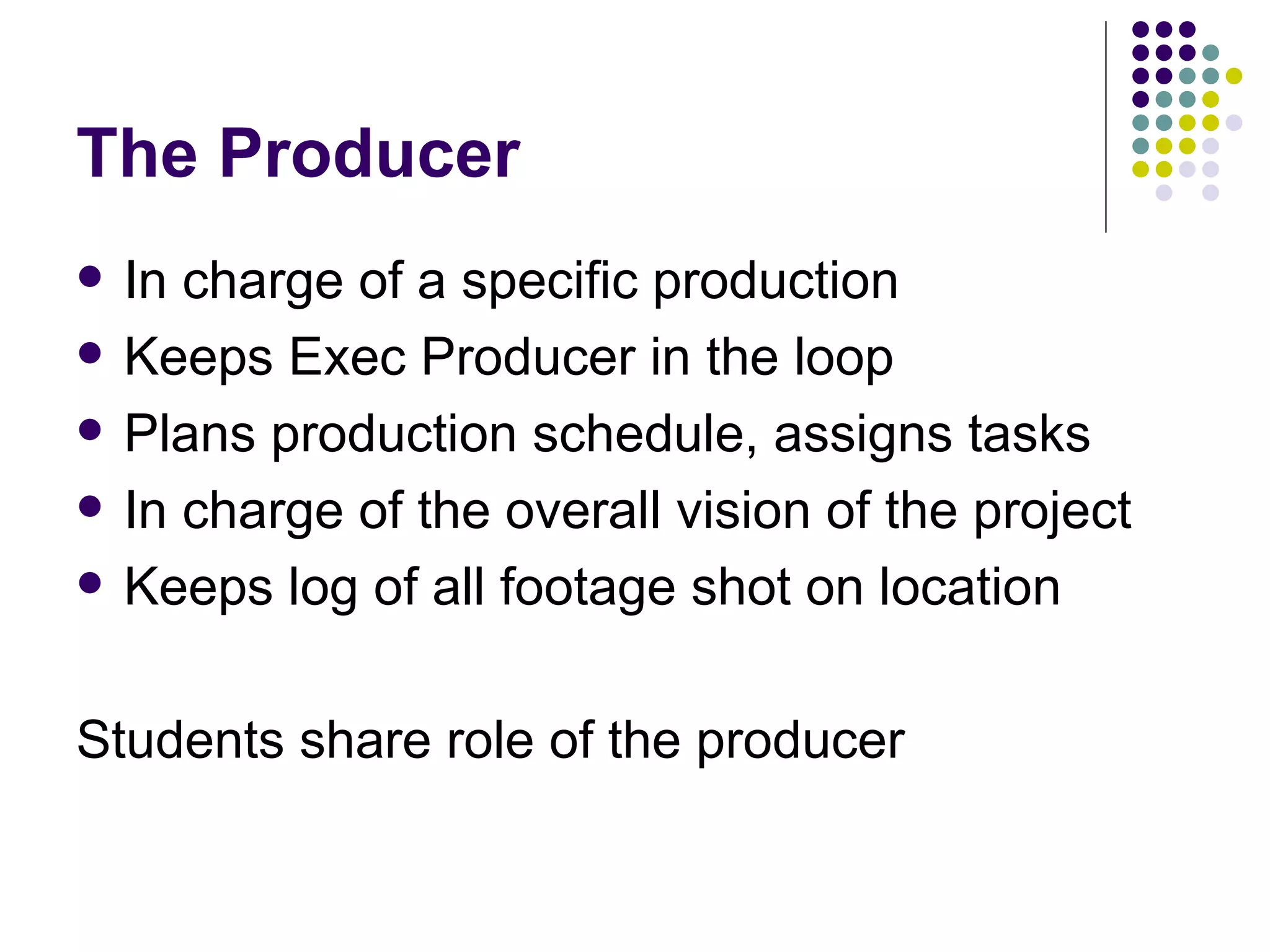 The Producer In charge of a specific production Keeps Exec Producer in the loop Plans production schedule, assigns tasks In charge of the overall vision of the project Keeps log of all footage shot on location Students share role of the producer 