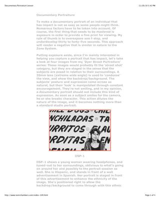 11/20/10 5:42 PMDocumentary Portraiture Lesson
Page 1 of 4http://www.tomrchambers.com/index-109.html
Documentary Portraiture
To make a documentary portrait of an individual that
has impact is not as easy as some people might think.
Numerous factors have to be taken into account. Of
course, the first thing that needs to be mastered is
exposure in order to provide a fine print for viewing. My
rule of thumb is to overexpose one f-stop, and
underdevelop thirty to forty-five seconds. This approach
will render a negative that is similar in nature to the
Zone System.
Putting exposure aside, since I'm mainly interested in
helping you capture a portrait that has impact, let's take
a look at four images from my 'Dyer Street Portraiture'
series: These images would probably fit the 'street shot'
category, but they are staged in the sense that the
subjects are posed in relation to their surroundings. A
20mm lens (extreme wide angle) is used to 'condense'
the view, and show the backdrop/background. The
subjects' posture and expression come across as
natural, but their 'look' is manipulated through constant
encouragement. They're not smiling, and in my opinion,
a documentary portrait should not include this kind of
expression. As soon as a subject smiles for the camera,
he or she breaks character. This action dilutes the
nature of the image, and it becomes nothing more than
a standard studio portrait.
DSP-1
DSP-1 shows a young woman wearing headphones, and
tuned-out to her surroundings, oblivious to what's going
on around her and possibly to the portrait session as
well. She is Hispanic, and stands in front of a wall
advertisement in Spanish. Her portrait is staged in front
of this advertisement to enhance the ethnicity of the
image. She's positioned right to allow the
backdrop/background to come through with this ethnic
 