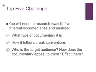 +
Top Five Challenge
You will need to research (watch) five
different documentaries and analyse:
① What type of documentary it is
② How it follows/break conventions
③ Who is the target audience? How does the
documentary appeal to them? Effect them?
 