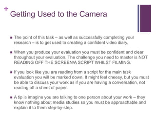 +
Getting Used to the Camera
 The point of this task – as well as successfully completing your
research – is to get used to creating a confident video diary.
 When you produce your evaluation you must be confident and clear
throughout your evaluation. The challenge you need to master is NOT
READING OFF THE SCREEN/A SCRIPT WHILST FILMING.
 If you look like you are reading from a script for the main task
evaluation you will be marked down. It might feel cheesy, but you must
be able to discuss your work as if you are having a conversation, not
reading off a sheet of paper.
 A tip is imagine you are talking to one person about your work – they
know nothing about media studies so you must be approachable and
explain it to them step-by-step.
 