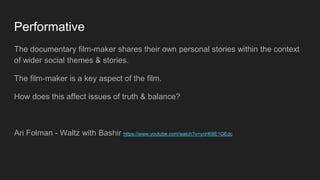 Performative
The documentary film-maker shares their own personal stories within the context
of wider social themes & stories.
The film-maker is a key aspect of the film.
How does this affect issues of truth & balance?
Ari Folman - Waltz with Bashir https://www.youtube.com/watch?v=ynH68E1GEdc
 