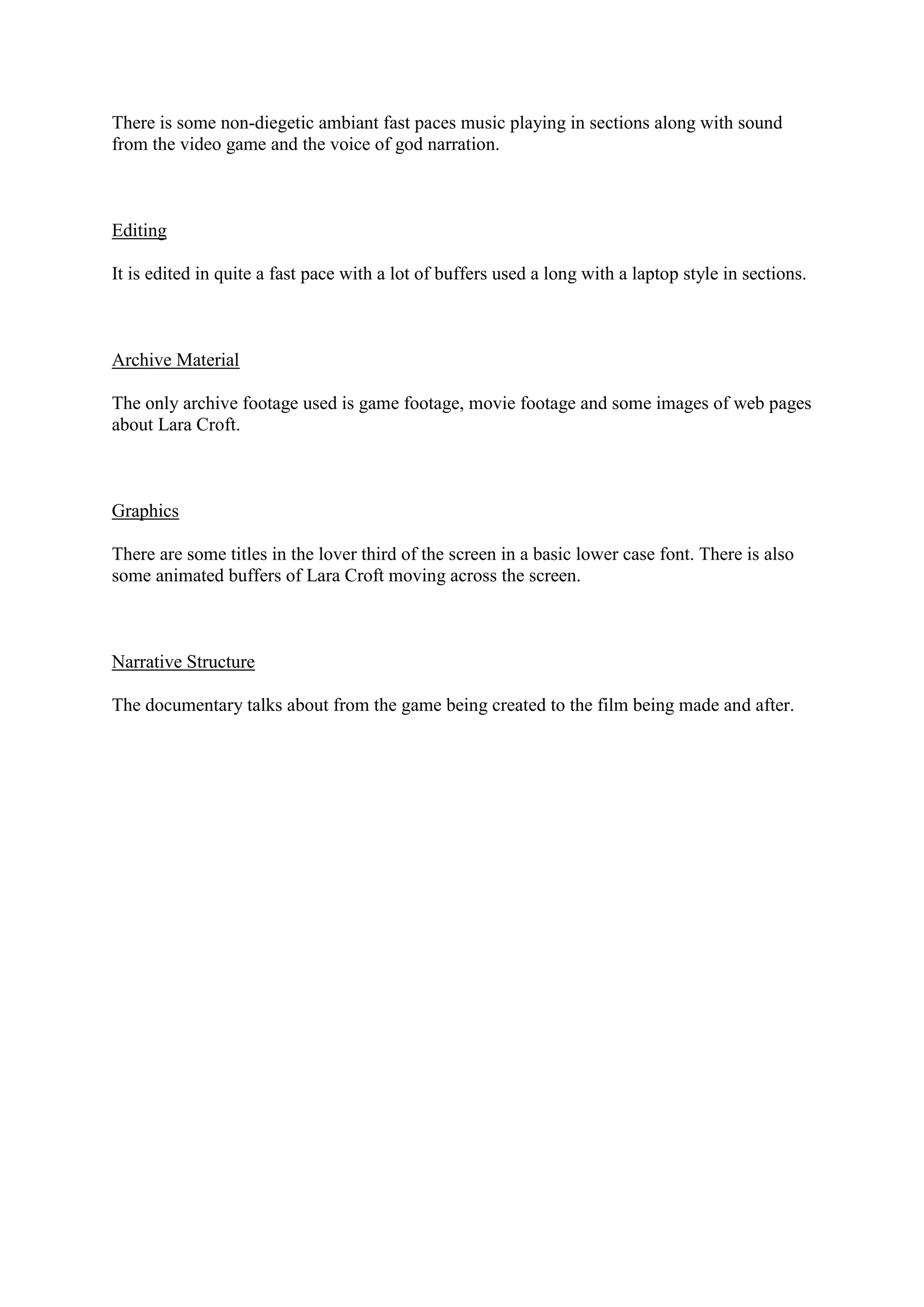 There is some non-diegetic ambiant fast paces music playing in sections along with sound
from the video game and the voice of god narration.

Editing
It is edited in quite a fast pace with a lot of buffers used a long with a laptop style in sections.

Archive Material
The only archive footage used is game footage, movie footage and some images of web pages
about Lara Croft.

Graphics
There are some titles in the lover third of the screen in a basic lower case font. There is also
some animated buffers of Lara Croft moving across the screen.

Narrative Structure
The documentary talks about from the game being created to the film being made and after.

 