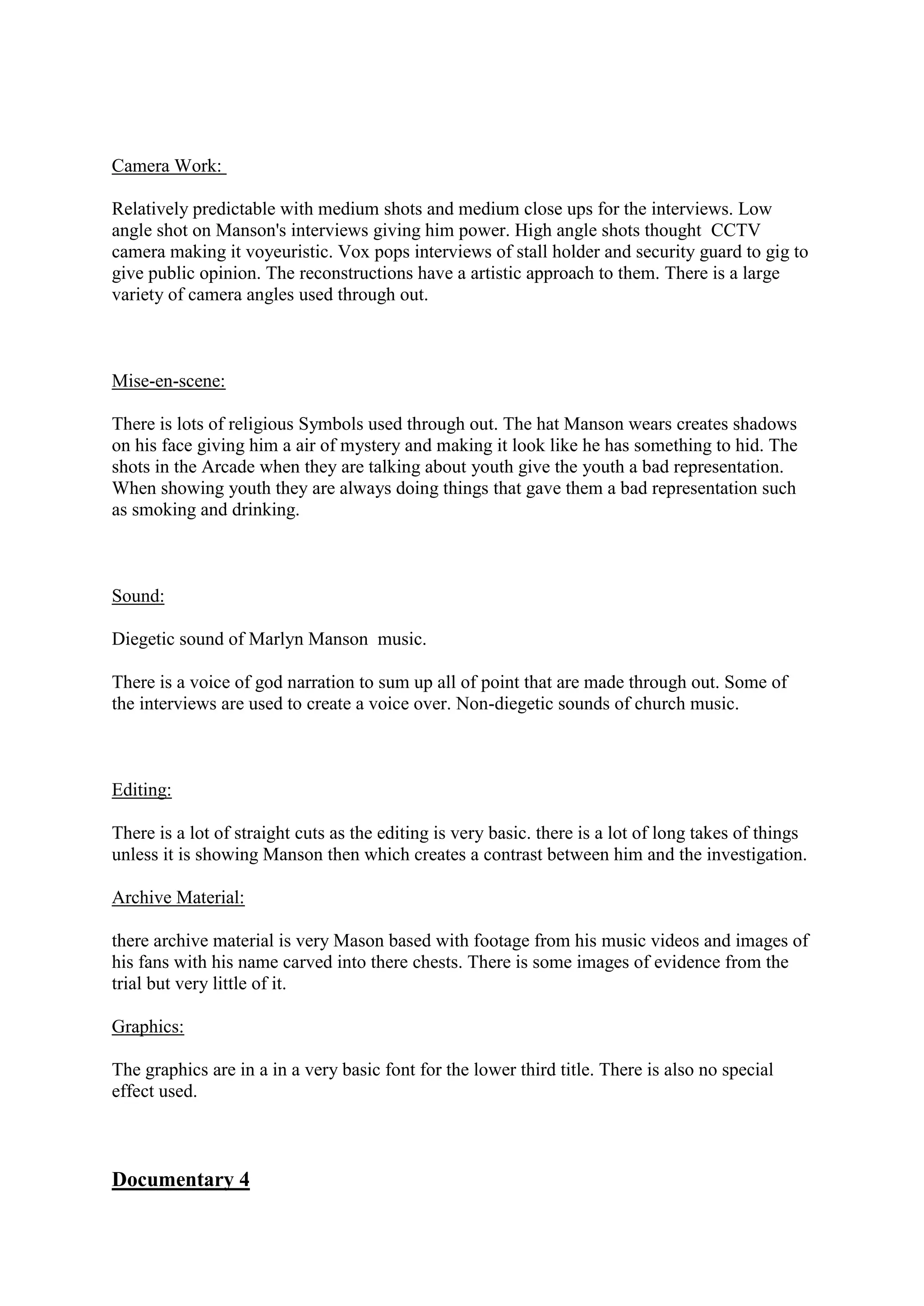 Camera Work:
Relatively predictable with medium shots and medium close ups for the interviews. Low
angle shot on Manson's interviews giving him power. High angle shots thought CCTV
camera making it voyeuristic. Vox pops interviews of stall holder and security guard to gig to
give public opinion. The reconstructions have a artistic approach to them. There is a large
variety of camera angles used through out.

Mise-en-scene:
There is lots of religious Symbols used through out. The hat Manson wears creates shadows
on his face giving him a air of mystery and making it look like he has something to hid. The
shots in the Arcade when they are talking about youth give the youth a bad representation.
When showing youth they are always doing things that gave them a bad representation such
as smoking and drinking.

Sound:
Diegetic sound of Marlyn Manson music.
There is a voice of god narration to sum up all of point that are made through out. Some of
the interviews are used to create a voice over. Non-diegetic sounds of church music.

Editing:
There is a lot of straight cuts as the editing is very basic. there is a lot of long takes of things
unless it is showing Manson then which creates a contrast between him and the investigation.
Archive Material:
there archive material is very Mason based with footage from his music videos and images of
his fans with his name carved into there chests. There is some images of evidence from the
trial but very little of it.
Graphics:
The graphics are in a in a very basic font for the lower third title. There is also no special
effect used.

Documentary 4

 