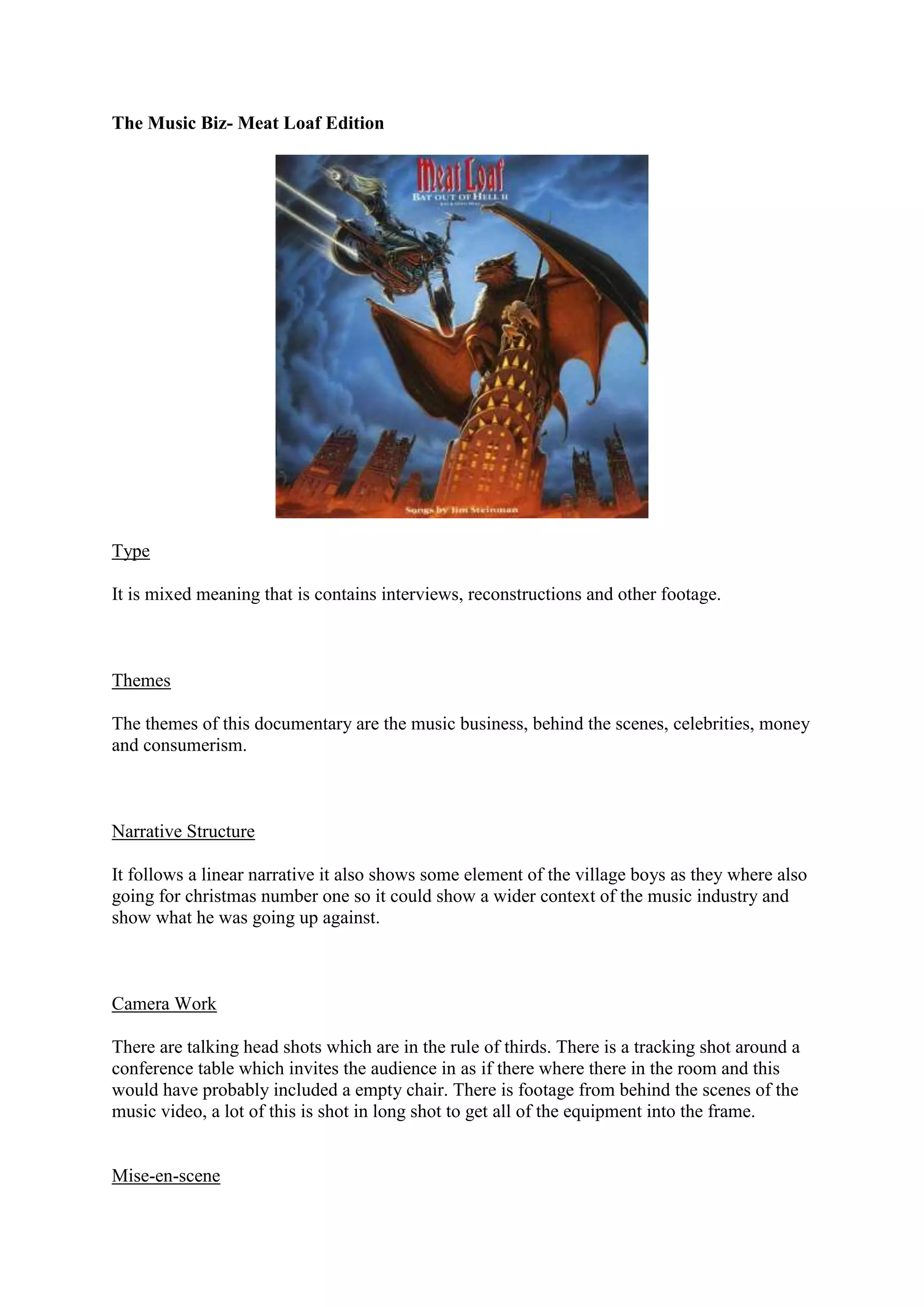 The Music Biz- Meat Loaf Edition

Type
It is mixed meaning that is contains interviews, reconstructions and other footage.

Themes
The themes of this documentary are the music business, behind the scenes, celebrities, money
and consumerism.

Narrative Structure
It follows a linear narrative it also shows some element of the village boys as they where also
going for christmas number one so it could show a wider context of the music industry and
show what he was going up against.

Camera Work
There are talking head shots which are in the rule of thirds. There is a tracking shot around a
conference table which invites the audience in as if there where there in the room and this
would have probably included a empty chair. There is footage from behind the scenes of the
music video, a lot of this is shot in long shot to get all of the equipment into the frame.

Mise-en-scene

 