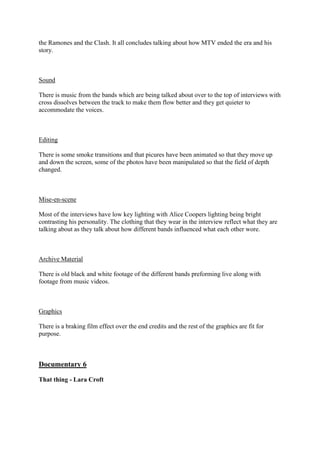the Ramones and the Clash. It all concludes talking about how MTV ended the era and his
story.

Sound
There is music from the bands which are being talked about over to the top of interviews with
cross dissolves between the track to make them flow better and they get quieter to
accommodate the voices.

Editing
There is some smoke transitions and that picures have been animated so that they move up
and down the screen, some of the photos have been manipulated so that the field of depth
changed.

Mise-en-scene
Most of the interviews have low key lighting with Alice Coopers lighting being bright
contrasting his personality. The clothing that they wear in the interview reflect what they are
talking about as they talk about how different bands influenced what each other wore.

Archive Material
There is old black and white footage of the different bands preforming live along with
footage from music videos.

Graphics
There is a braking film effect over the end credits and the rest of the graphics are fit for
purpose.

Documentary 6
That thing - Lara Croft

 
