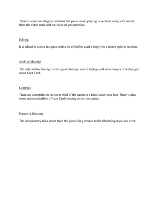 There is some non-diegetic ambiant fast paces music playing in sections along with sound
from the video game and the voice of god narration.

Editing
It is edited in quite a fast pace with a lot of buffers used a long with a laptop style in sections.

Archive Material
The only archive footage used is game footage, movie footage and some images of web pages
about Lara Croft.

Graphics
There are some titles in the lover third of the screen in a basic lower case font. There is also
some animated buffers of Lara Croft moving across the screen.

Narrative Structure
The documentary talks about from the game being created to the film being made and after.

 
