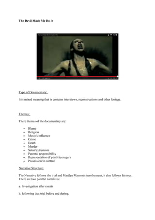 The Devil Made Me Do It

Type of Documentary:
It is mixed meaning that is contains interviews, reconstructions and other footage.

Themes:
There themes of the documentary are:
Blame
Religion
Music's influence
Crime
Death
Murder
Satan/extremism
Parental responsibility
Representation of youth/teenagers
Possession/in control
Narrative Structure:
The Narrative follows the trial and Marilyn Manson's involvement, it also follows his tour.
There are two parallel narratives:
a. Investigation after events
b. following that trial before and during.

 