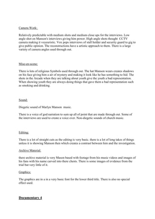 Camera Work:
Relatively predictable with medium shots and medium close ups for the interviews. Low
angle shot on Manson's interviews giving him power. High angle shots thought CCTV
camera making it voyeuristic. Vox pops interviews of stall holder and security guard to gig to
give public opinion. The reconstructions have a artistic approach to them. There is a large
variety of camera angles used through out.

Mise-en-scene:
There is lots of religious Symbols used through out. The hat Manson wears creates shadows
on his face giving him a air of mystery and making it look like he has something to hid. The
shots in the Arcade when they are talking about youth give the youth a bad representation.
When showing youth they are always doing things that gave them a bad representation such
as smoking and drinking.

Sound:
Diegetic sound of Marlyn Manson music.
There is a voice of god narration to sum up all of point that are made through out. Some of
the interviews are used to create a voice over. Non-diegetic sounds of church music.

Editing:
There is a lot of straight cuts as the editing is very basic. there is a lot of long takes of things
unless it is showing Manson then which creates a contrast between him and the investigation.
Archive Material:
there archive material is very Mason based with footage from his music videos and images of
his fans with his name carved into there chests. There is some images of evidence from the
trial but very little of it.
Graphics:
The graphics are in a in a very basic font for the lower third title. There is also no special
effect used.

Documentary 4

 