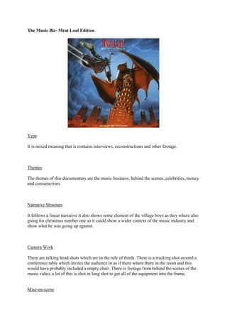 The Music Biz- Meat Loaf Edition

Type
It is mixed meaning that is contains interviews, reconstructions and other footage.

Themes
The themes of this documentary are the music business, behind the scenes, celebrities, money
and consumerism.

Narrative Structure
It follows a linear narrative it also shows some element of the village boys as they where also
going for christmas number one so it could show a wider context of the music industry and
show what he was going up against.

Camera Work
There are talking head shots which are in the rule of thirds. There is a tracking shot around a
conference table which invites the audience in as if there where there in the room and this
would have probably included a empty chair. There is footage from behind the scenes of the
music video, a lot of this is shot in long shot to get all of the equipment into the frame.

Mise-en-scene

 