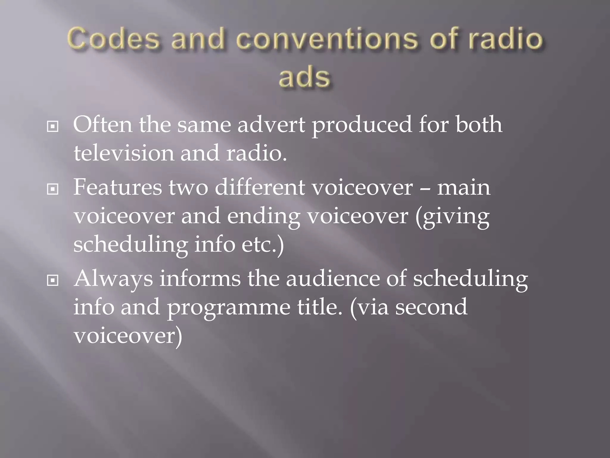 
Often the same advert produced for both
television and radio.
Features two different voiceover – main
voiceover and ending voiceover (giving
scheduling info etc.)
Always informs the audience of scheduling
info and programme title. (via second
voiceover)