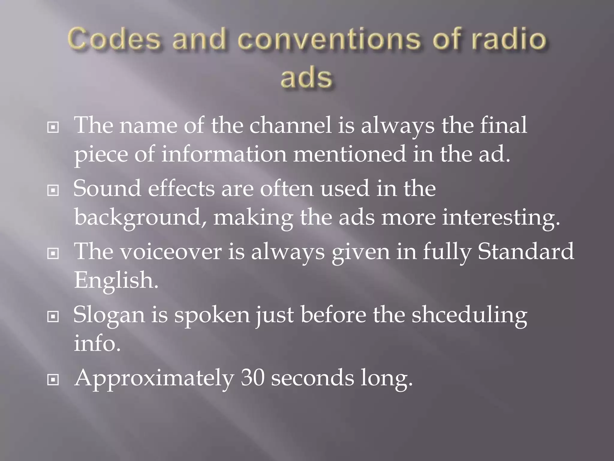 
The name of the channel is always the final
piece of information mentioned in the ad.
Sound effects are often used in the
background, making the ads more interesting.
The voiceover is always given in fully Standard
English.
Slogan is spoken just before the shceduling
info.
Approximately 30 seconds long.