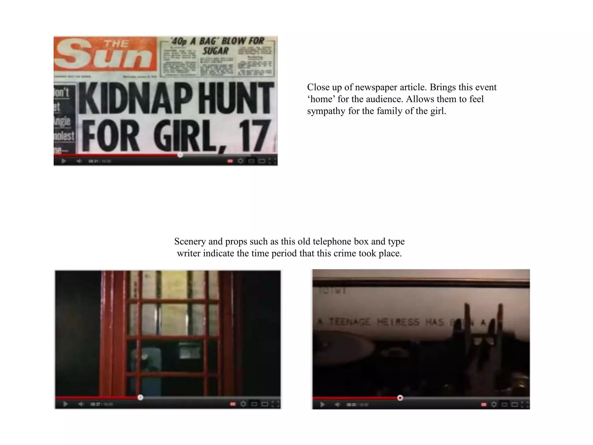 Close up of newspaper article. Brings this event
                                  ‘home’ for the audience. Allows them to feel
                                  sympathy for the family of the girl.




Scenery and props such as this old telephone box and type
writer indicate the time period that this crime took place.
 