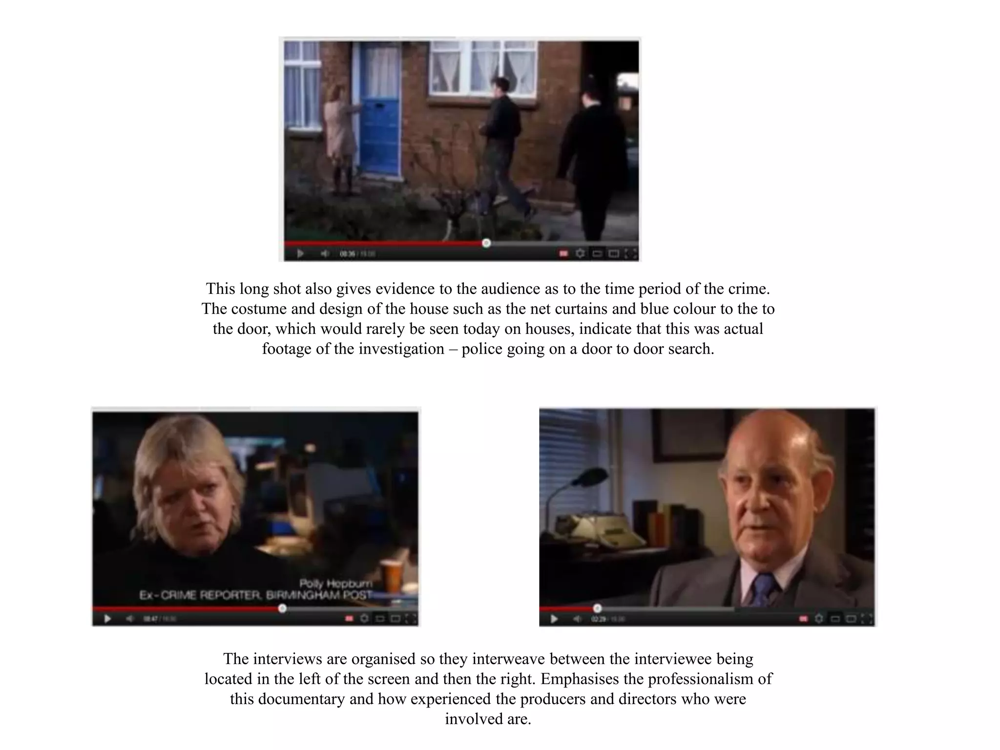 This long shot also gives evidence to the audience as to the time period of the crime.
The costume and design of the house such as the net curtains and blue colour to the to
 the door, which would rarely be seen today on houses, indicate that this was actual
        footage of the investigation – police going on a door to door search.




   The interviews are organised so they interweave between the interviewee being
located in the left of the screen and then the right. Emphasises the professionalism of
    this documentary and how experienced the producers and directors who were
                                      involved are.
 