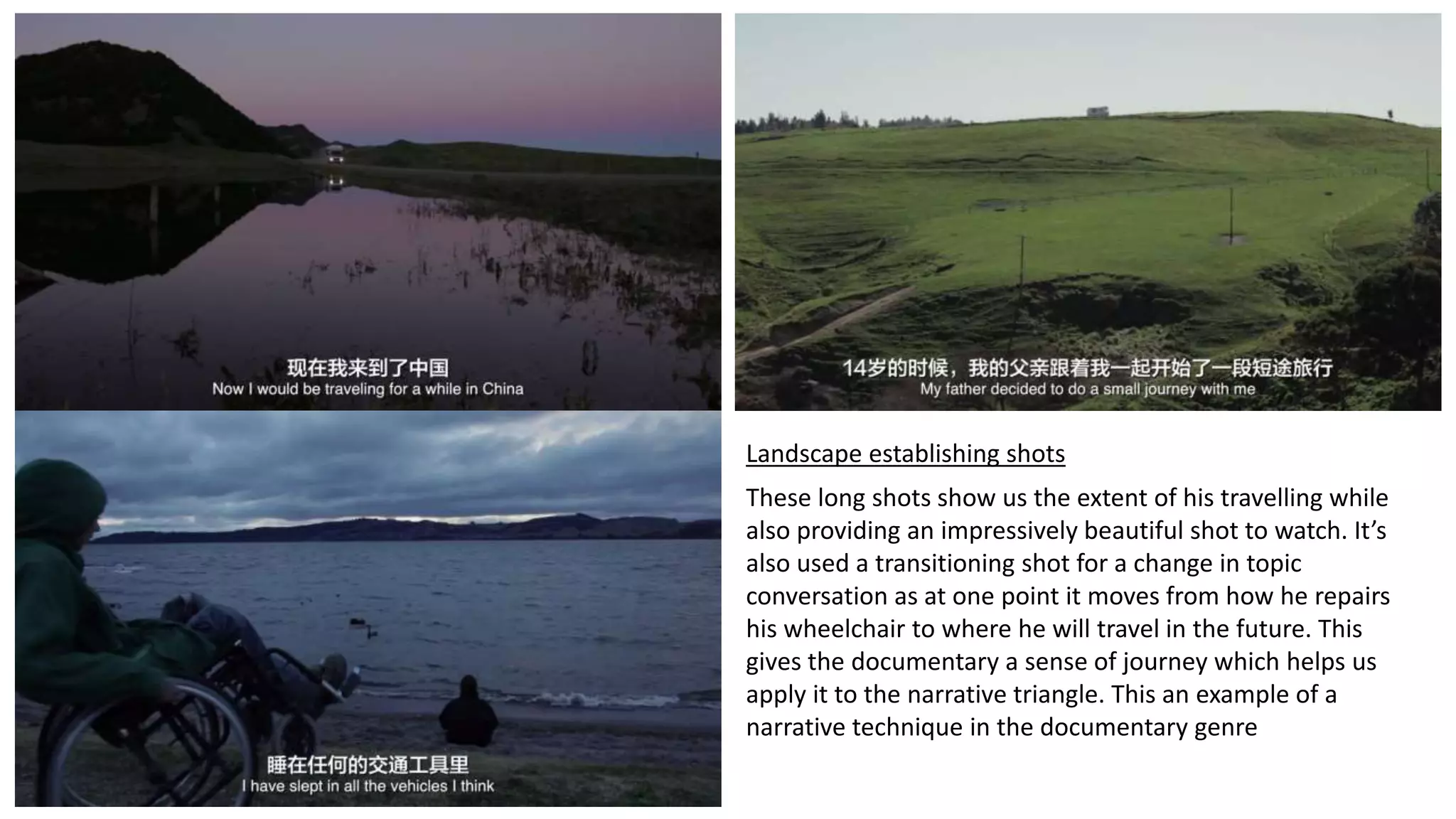 Landscape establishing shots
These long shots show us the extent of his travelling while
also providing an impressively beautiful shot to watch. It’s
also used a transitioning shot for a change in topic
conversation as at one point it moves from how he repairs
his wheelchair to where he will travel in the future. This
gives the documentary a sense of journey which helps us
apply it to the narrative triangle. This an example of a
narrative technique in the documentary genre
 