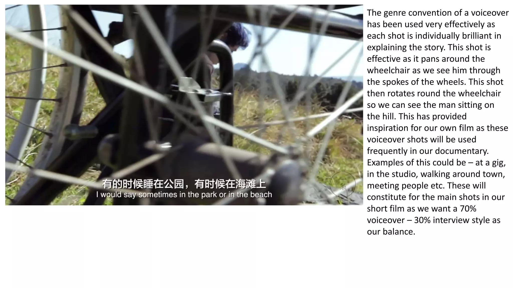 The genre convention of a voiceover
has been used very effectively as
each shot is individually brilliant in
explaining the story. This shot is
effective as it pans around the
wheelchair as we see him through
the spokes of the wheels. This shot
then rotates round the wheelchair
so we can see the man sitting on
the hill. This has provided
inspiration for our own film as these
voiceover shots will be used
frequently in our documentary.
Examples of this could be – at a gig,
in the studio, walking around town,
meeting people etc. These will
constitute for the main shots in our
short film as we want a 70%
voiceover – 30% interview style as
our balance.
 