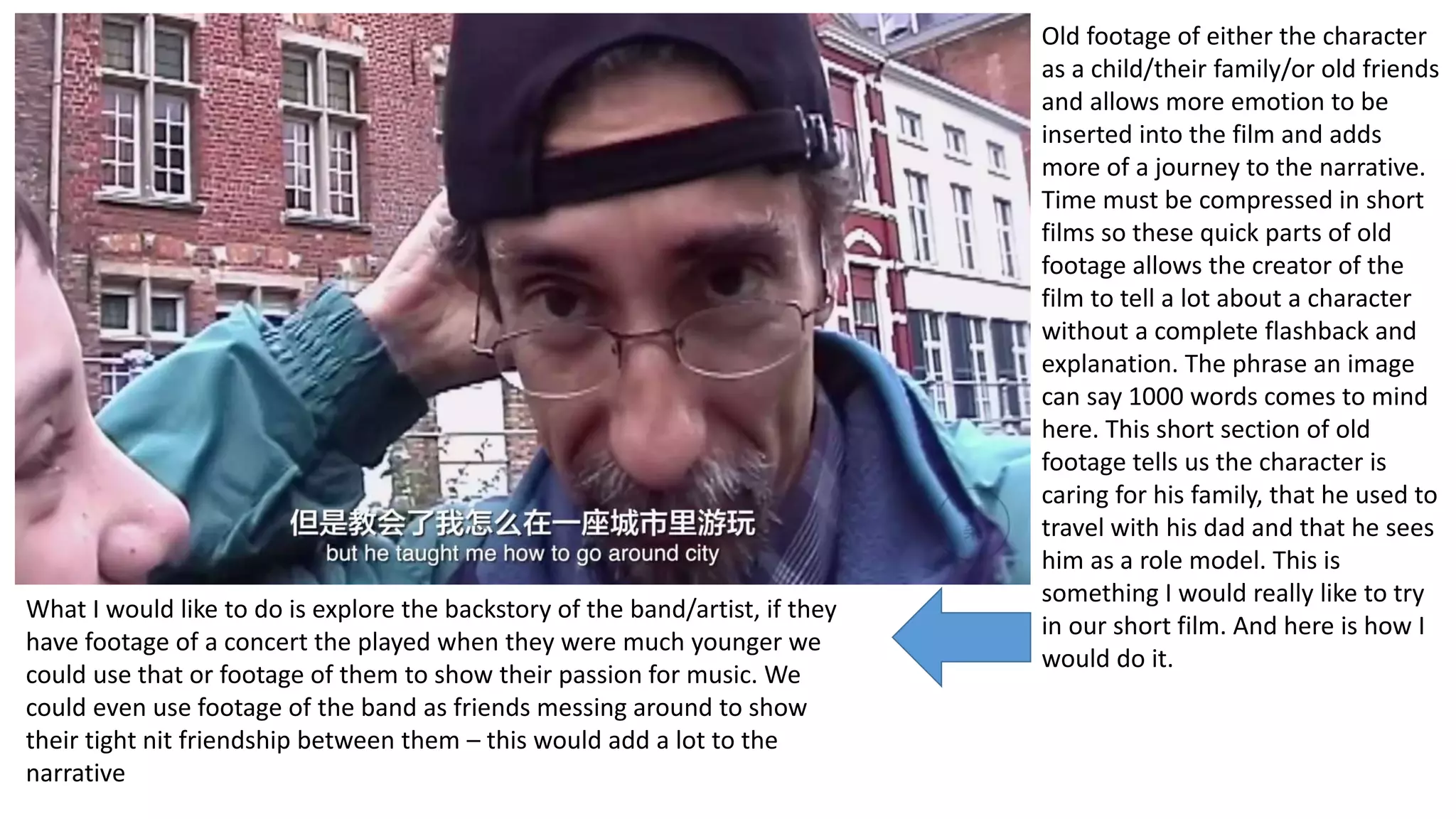 Old footage of either the character
as a child/their family/or old friends
and allows more emotion to be
inserted into the film and adds
more of a journey to the narrative.
Time must be compressed in short
films so these quick parts of old
footage allows the creator of the
film to tell a lot about a character
without a complete flashback and
explanation. The phrase an image
can say 1000 words comes to mind
here. This short section of old
footage tells us the character is
caring for his family, that he used to
travel with his dad and that he sees
him as a role model. This is
something I would really like to try
in our short film. And here is how I
would do it.
What I would like to do is explore the backstory of the band/artist, if they
have footage of a concert the played when they were much younger we
could use that or footage of them to show their passion for music. We
could even use footage of the band as friends messing around to show
their tight nit friendship between them – this would add a lot to the
narrative
 