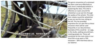 The genre convention of a voiceover
has been used very effectively as
each shot is individually brilliant in
explaining the story. This shot is
effective as it pans around the
wheelchair as we see him through
the spokes of the wheels. This shot
then rotates round the wheelchair
so we can see the man sitting on
the hill. This has provided
inspiration for our own film as these
voiceover shots will be used
frequently in our documentary.
Examples of this could be – at a gig,
in the studio, walking around town,
meeting people etc. These will
constitute for the main shots in our
short film as we want a 70%
voiceover – 30% interview style as
our balance.
 