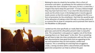 Relating his story to a book he has written, this is a form of
promotion and opens up pathways for the audience to find out
more about the main character in this story. As this is a short film, I
imagine they had to keep this part brief – if it was a feature length
they may have had more time. In our short film documentary we
could use the artists music in the background or record a gig and
studio session so that this could be used throughout the film as a
form of promotion for the artist/band. I feel that this would be part
of the attraction of making a short film with us as they could use it
as a promo film to show to companies and to promote their band in
the MacMillan to 200 people.
I picked out this shot specifically as I really liked the way the sun
glare was used and the silhouettes present make it a beautiful
shot. The composition is also good as it applies rule of the thirds
meaning there is no “dead space” in this shot. This is something
we will have to take into close consideration with out film as the
best documentaries have good shots that are appealing to the
eye and sometimes they can lack emotion, conflict and
suspense. This is something me and Greg have struggled to
create, a strong narrative within a documentary and I feel like
good shot composition can help to achieve this goal.
 