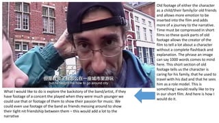 Old footage of either the character
as a child/their family/or old friends
and allows more emotion to be
inserted into the film and adds
more of a journey to the narrative.
Time must be compressed in short
films so these quick parts of old
footage allows the creator of the
film to tell a lot about a character
without a complete flashback and
explanation. The phrase an image
can say 1000 words comes to mind
here. This short section of old
footage tells us the character is
caring for his family, that he used to
travel with his dad and that he sees
him as a role model. This is
something I would really like to try
in our short film. And here is how I
would do it.
What I would like to do is explore the backstory of the band/artist, if they
have footage of a concert the played when they were much younger we
could use that or footage of them to show their passion for music. We
could even use footage of the band as friends messing around to show
their tight nit friendship between them – this would add a lot to the
narrative
 