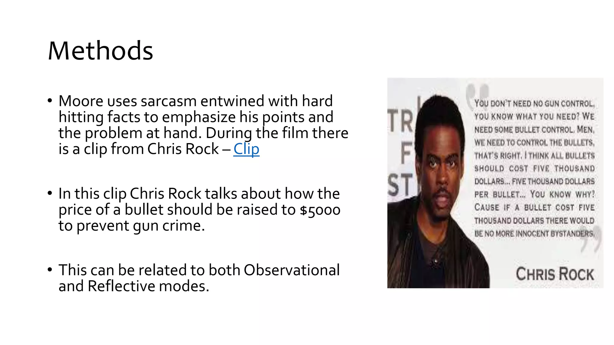 Methods
• Moore uses sarcasm entwined with hard
hitting facts to emphasize his points and
the problem at hand. During the film there
is a clip from Chris Rock – Clip
• In this clip Chris Rock talks about how the
price of a bullet should be raised to $5000
to prevent gun crime.
• This can be related to both Observational
and Reflective modes.
 
