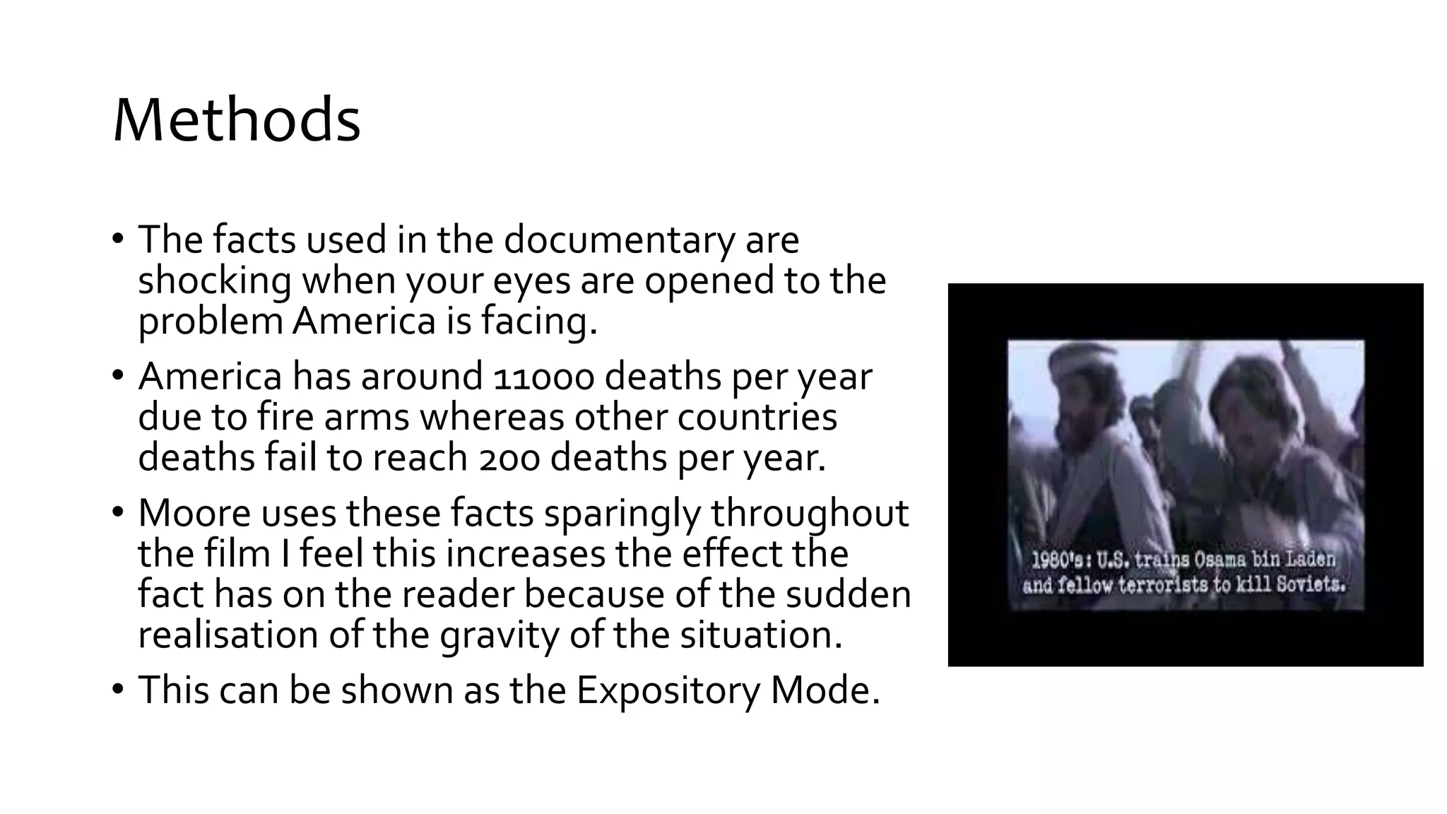Methods
• The facts used in the documentary are
shocking when your eyes are opened to the
problem America is facing.
• America has around 11000 deaths per year
due to fire arms whereas other countries
deaths fail to reach 200 deaths per year.
• Moore uses these facts sparingly throughout
the film I feel this increases the effect the
fact has on the reader because of the sudden
realisation of the gravity of the situation.
• This can be shown as the Expository Mode.
 