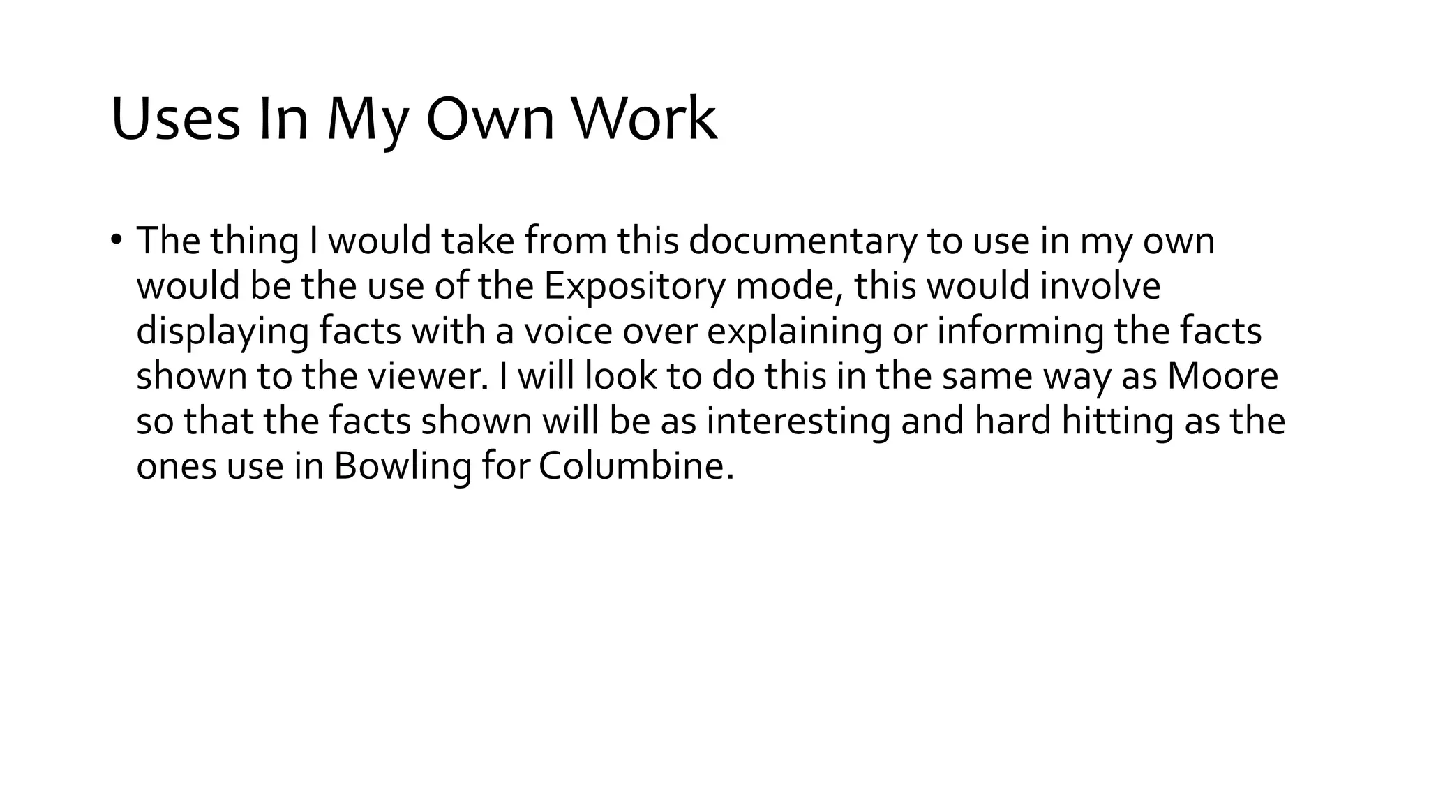 Uses In My Own Work
• The thing I would take from this documentary to use in my own
would be the use of the Expository mode, this would involve
displaying facts with a voice over explaining or informing the facts
shown to the viewer. I will look to do this in the same way as Moore
so that the facts shown will be as interesting and hard hitting as the
ones use in Bowling for Columbine.
 