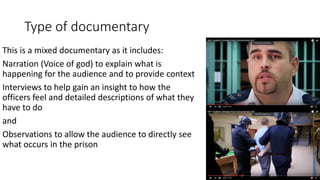 Type of documentary
This is a mixed documentary as it includes:
Narration (Voice of god) to explain what is
happening for the audience and to provide context
Interviews to help gain an insight to how the
officers feel and detailed descriptions of what they
have to do
and
Observations to allow the audience to directly see
what occurs in the prison
 