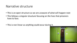 Narrative structure
• This is an open structure as we are unaware of what will happen next
• This follows a singular structure focusing on the lives that prisoners
have to face.
• This is non linear as anything could occur during it.
 