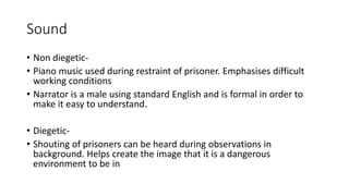 Sound
• Non diegetic-
• Piano music used during restraint of prisoner. Emphasises difficult
working conditions
• Narrator is a male using standard English and is formal in order to
make it easy to understand.
• Diegetic-
• Shouting of prisoners can be heard during observations in
background. Helps create the image that it is a dangerous
environment to be in
 