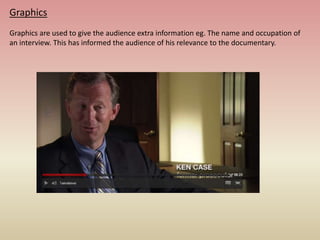 Graphics
Graphics are used to give the audience extra information eg. The name and occupation of
an interview. This has informed the audience of his relevance to the documentary.
 