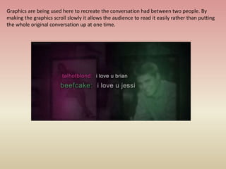 Graphics are being used here to recreate the conversation had between two people. By
making the graphics scroll slowly it allows the audience to read it easily rather than putting
the whole original conversation up at one time.
 