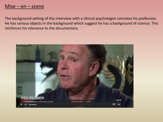 Mise – en – scene
The background setting of this interview with a clinical psychologist connotes his profession.
He has various objects in the background which suggest he has a background of science. This
reinforces his relevance to the documentary.
 
