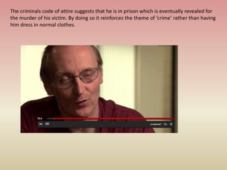 The criminals code of attire suggests that he is in prison which is eventually revealed for
the murder of his victim. By doing so it reinforces the theme of ‘crime’ rather than having
him dress in normal clothes.
 