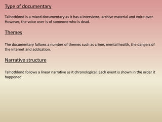 Type of documentary
Talhotblond is a mixed documentary as it has a interviews, archive material and voice over.
However, the voice over is of someone who is dead.
Themes
The documentary follows a number of themes such as crime, mental health, the dangers of
the internet and addication.
Narrative structure
Talhotblond follows a linear narrative as it chronological. Each event is shown in the order it
happened.
 