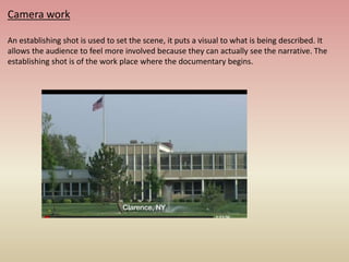 Camera work
An establishing shot is used to set the scene, it puts a visual to what is being described. It
allows the audience to feel more involved because they can actually see the narrative. The
establishing shot is of the work place where the documentary begins.
 
