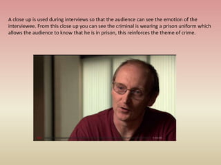 A close up is used during interviews so that the audience can see the emotion of the
interviewee. From this close up you can see the criminal is wearing a prison uniform which
allows the audience to know that he is in prison, this reinforces the theme of crime.
 
